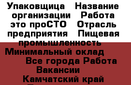 Упаковщица › Название организации ­ Работа-это проСТО › Отрасль предприятия ­ Пищевая промышленность › Минимальный оклад ­ 20 000 - Все города Работа » Вакансии   . Камчатский край,Петропавловск-Камчатский г.